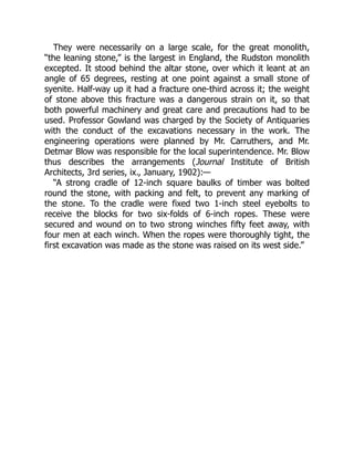 They were necessarily on a large scale, for the great monolith,
“the leaning stone,” is the largest in England, the Rudston monolith
excepted. It stood behind the altar stone, over which it leant at an
angle of 65 degrees, resting at one point against a small stone of
syenite. Half-way up it had a fracture one-third across it; the weight
of stone above this fracture was a dangerous strain on it, so that
both powerful machinery and great care and precautions had to be
used. Professor Gowland was charged by the Society of Antiquaries
with the conduct of the excavations necessary in the work. The
engineering operations were planned by Mr. Carruthers, and Mr.
Detmar Blow was responsible for the local superintendence. Mr. Blow
thus describes the arrangements (Journal Institute of British
Architects, 3rd series, ix., January, 1902):—
“A strong cradle of 12-inch square baulks of timber was bolted
round the stone, with packing and felt, to prevent any marking of
the stone. To the cradle were fixed two 1-inch steel eyebolts to
receive the blocks for two six-folds of 6-inch ropes. These were
secured and wound on to two strong winches fifty feet away, with
four men at each winch. When the ropes were thoroughly tight, the
first excavation was made as the stone was raised on its west side.”
 