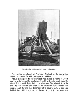 Fig. 17.—The cradle and supports, looking west.
The method employed by Professor Gowland in the excavation
should be a model for all future work of the kind.
Above each space to be excavated was placed a frame of wood,
bearing on its long sides the letters A to H, and on its short sides the
letters R M L, each letter being on a line one foot distant from the
next. By this means the area to be excavated was divided into
squares each having the dimension of a square foot. A long rod
divided into 6-inch spaces, numbered from 1 to 16, was also
 