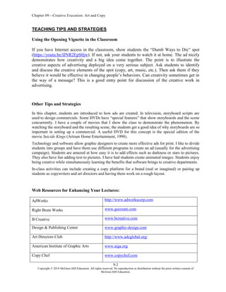 Chapter 09—Creative Execution: Art and Copy
9-2
Copyright © 2018 McGraw-Hill Education. All rights reserved. No reproduction or distribution without the prior written consent of
McGraw-Hill Education.
TEACHING TIPS AND STRATEGIES
Using the Opening Vignette in the Classroom
If you have Internet access in the classroom, show students the “Dumb Ways to Die” spot
(https://youtu.be/IJNR2EpS0jw). If not, ask your students to watch it at home. The ad nicely
demonstrates how creativity and a big idea come together. The point is to illustrate the
creative aspects of advertising deployed on a very serious subject. Ask students to identify
and discuss the creative elements of the spot (copy, art, music, etc.). Then ask them if they
believe it would be effective in changing people’s behaviors. Can creativity sometimes get in
the way of a message? This is a good entry point for discussion of the creative work in
advertising.
Other Tips and Strategies
In this chapter, students are introduced to how ads are created. In television, storyboard scripts are
used to design commercials. Some DVDs have “special features” that show storyboards and the scene
concurrently. I have a couple of movies that I show the class to demonstrate the phenomenon. By
watching the storyboard and the resulting scene, the students get a good idea of why storyboards are so
important in setting up a commercial. A useful DVD for this concept is the special edition of the
movie Suicide Kings (Artisan Home Entertainment, 1998).
Technology and software allow graphic designers to create more effective ads for print. I like to divide
students into groups and have them use different programs to create an ad (usually for the advertising
campaign). Students are amazed at how easy it is to add effects such as darkness or stars to pictures.
They also have fun adding text to pictures. I have had students create animated images. Students enjoy
being creative while simultaneously learning the benefits that software brings to creative departments.
In-class activities can include creating a copy platform for a brand (real or imagined) or pairing up
students as copywriters and art directors and having them work on a rough layout.
Web Resources for Enhancing Your Lectures:
AdWorks http://www.adworkscorp.com
Right Brain Works www.gocreate.com
B Creative www.bcreative.com
Design & Publishing Center www.graphic-design.com
Art Directors Club http://www.adcglobal.org/
American Institute of Graphic Arts www.aiga.org
Copy Chef www.copychef.com
 