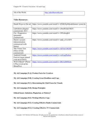 Chapter 09—Creative Execution: Art and Copy
9-3
Copyright © 2018 McGraw-Hill Education. All rights reserved. No reproduction or distribution without the prior written consent of
McGraw-Hill Education.
Ads of the World http://adsoftheworld.com/
Video Resources:
Dumb Ways to Die ad https://www.youtube.com/watch?v=IJNR2EpS0jw&feature=youtu.be
Lubriderm alligator
commercial, 2015
https://www.youtube.com/watch?v=c8mrWAkUM2Y
Flo / Progressive
(presenter
commercial)
https://www.youtube.com/watch?v=3PFebslqRiI
Dyson vacuum
(demonstration
commercial with
humor
https://www.youtube.com/watch?v=aaQ_c1UoXF8
The Tissue Test
(Slice-of-life
commercial)
https://www.youtube.com/watch?v=AP3sCUbChlI
Android Friends
Furever (most shared
viral ad of 2015)
https://www.youtube.com/watch?v=vnVuqfXohxc
Will It Blend? iPhone
6 Plus (viral ad for
BlendTec)
https://www.youtube.com/watch?v=lBUJcD6Ws6s
My Ad Campaign [9-A]: Product Facts for Creatives
My Ad Campaign [9-B]: Creating Great Headlines and Copy
My Ad Campaign [9-C]: Determining the Chief Focus for Visuals
My Ad Campaign [9-D]: Design Principles
Ethical Issues: Imitation, Plagiarism, or Flattery?
My Ad Campaign [9-E]: Writing Effective Copy
My Ad Campaign [9-F]: Creating Effective Radio Commercials
My Ad Campaign [9-G]: Creating Effective TV Commercials
 