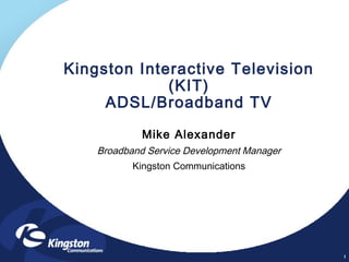1
Kingston Interactive Television
(KIT)
ADSL/Broadband TV
Mike Alexander
Broadband Service Development Manager
Kingston Communications
 