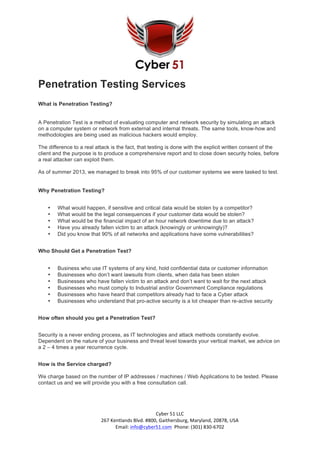 Cyber	
  51	
  LLC	
  	
  
267	
  Kentlands	
  Blvd.	
  #800,	
  Gaithersburg,	
  Maryland,	
  20878,	
  USA	
  
Email:	
  info@cyber51.com	
  	
  Phone:	
  (301)	
  830-­‐6702	
  
Penetration Testing Services
What is Penetration Testing?
A Penetration Test is a method of evaluating computer and network security by simulating an attack
on a computer system or network from external and internal threats. The same tools, know-how and
methodologies are being used as malicious hackers would employ.
The difference to a real attack is the fact, that testing is done with the explicit written consent of the
client and the purpose is to produce a comprehensive report and to close down security holes, before
a real attacker can exploit them.
As of summer 2013, we managed to break into 95% of our customer systems we were tasked to test.
Why Penetration Testing?
• What would happen, if sensitive and critical data would be stolen by a competitor?
• What would be the legal consequences if your customer data would be stolen?
• What would be the financial impact of an hour network downtime due to an attack?
• Have you already fallen victim to an attack (knowingly or unknowingly)?
• Did you know that 90% of all networks and applications have some vulnerabilities?
Who Should Get a Penetration Test?
• Business who use IT systems of any kind, hold confidential data or customer information
• Businesses who don’t want lawsuits from clients, when data has been stolen
• Businesses who have fallen victim to an attack and don’t want to wait for the next attack
• Businesses who must comply to Industrial and/or Government Compliance regulations
• Businesses who have heard that competitors already had to face a Cyber attack
• Businesses who understand that pro-active security is a lot cheaper than re-active security
How often should you get a Penetration Test?
Security is a never ending process, as IT technologies and attack methods constantly evolve.
Dependent on the nature of your business and threat level towards your vertical market, we advice on
a 2 – 4 times a year recurrence cycle.
How is the Service charged?
We charge based on the number of IP addresses / machines / Web Applications to be tested. Please
contact us and we will provide you with a free consultation call.
 