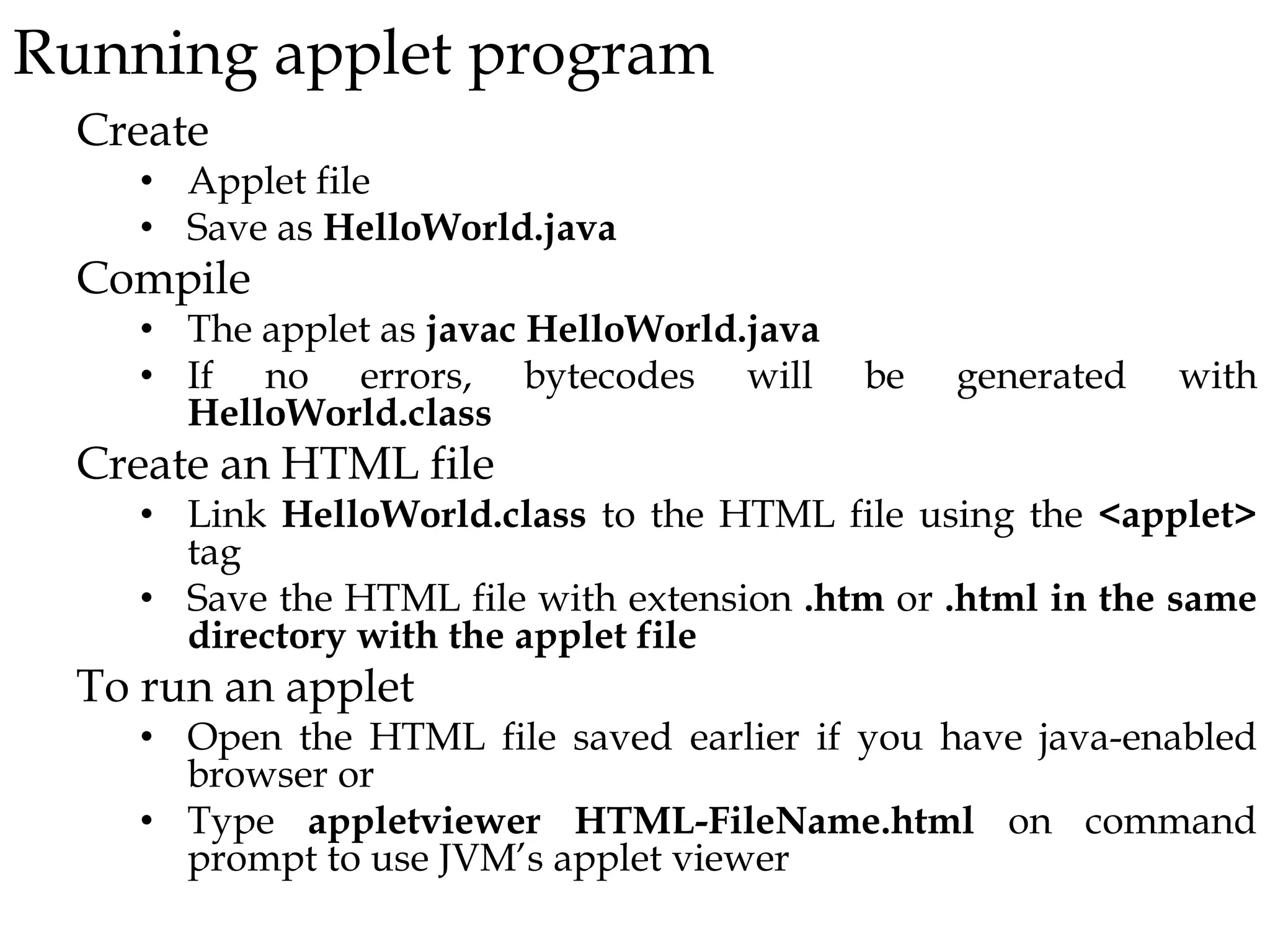 Running applet program
Create
• Applet file
• Save as HelloWorld.java
Compile
• The applet as javac HelloWorld.java
• If no errors, bytecodes will be generated with
HelloWorld.class
Create an HTML file
• Link HelloWorld.class to the HTML file using the <applet>
tag
• Save the HTML file with extension .htm or .html in the same
directory with the applet file
To run an applet
• Open the HTML file saved earlier if you have java-enabled
browser or
• Type appletviewer HTML-FileName.html on command
prompt to use JVM’s applet viewer
 