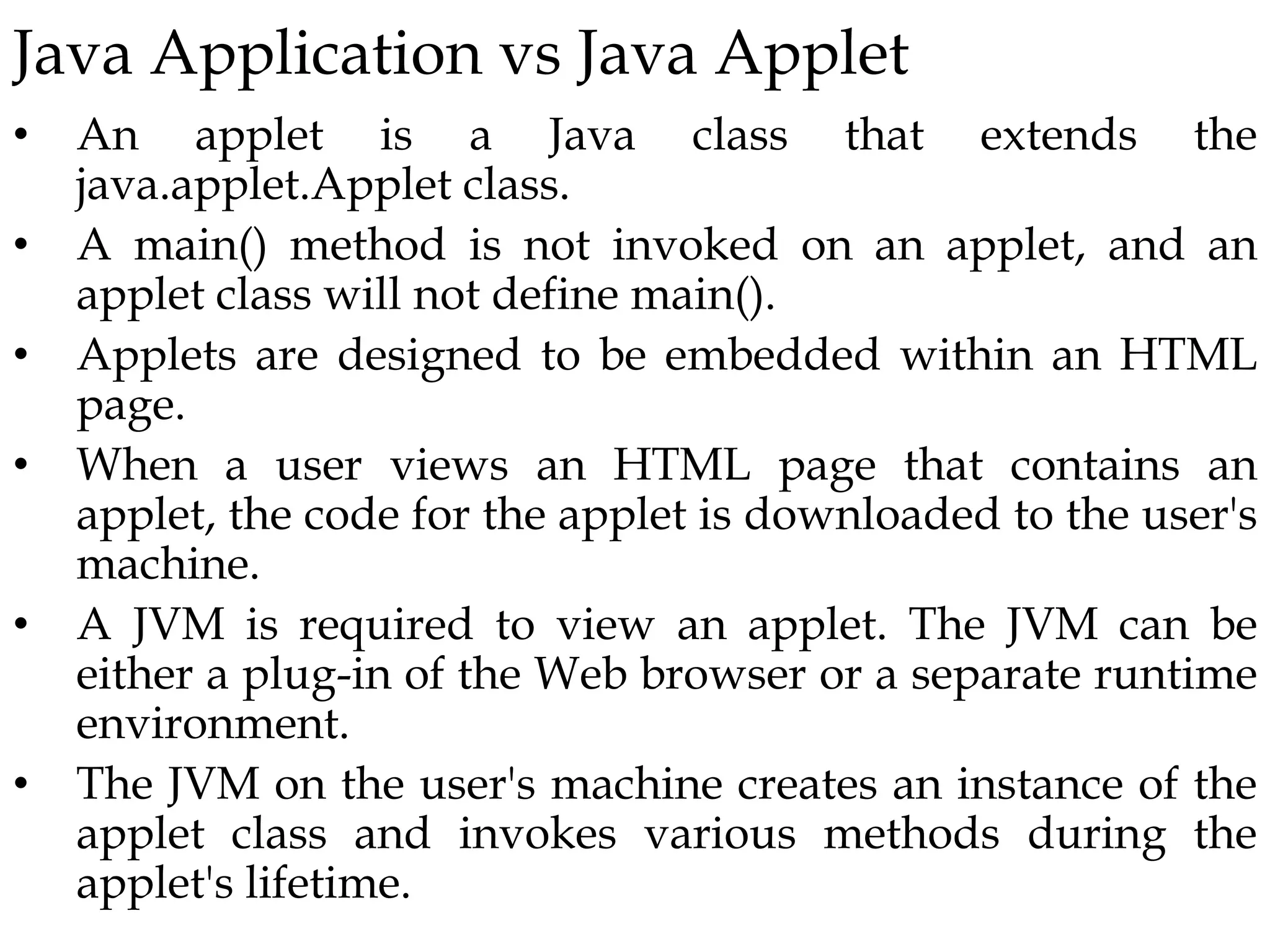 Java Application vs Java Applet
• An applet is a Java class that extends the
java.applet.Applet class.
• A main() method is not invoked on an applet, and an
applet class will not define main().
• Applets are designed to be embedded within an HTML
page.
• When a user views an HTML page that contains an
applet, the code for the applet is downloaded to the user's
machine.
• A JVM is required to view an applet. The JVM can be
either a plug-in of the Web browser or a separate runtime
environment.
• The JVM on the user's machine creates an instance of the
applet class and invokes various methods during the
applet's lifetime.
 