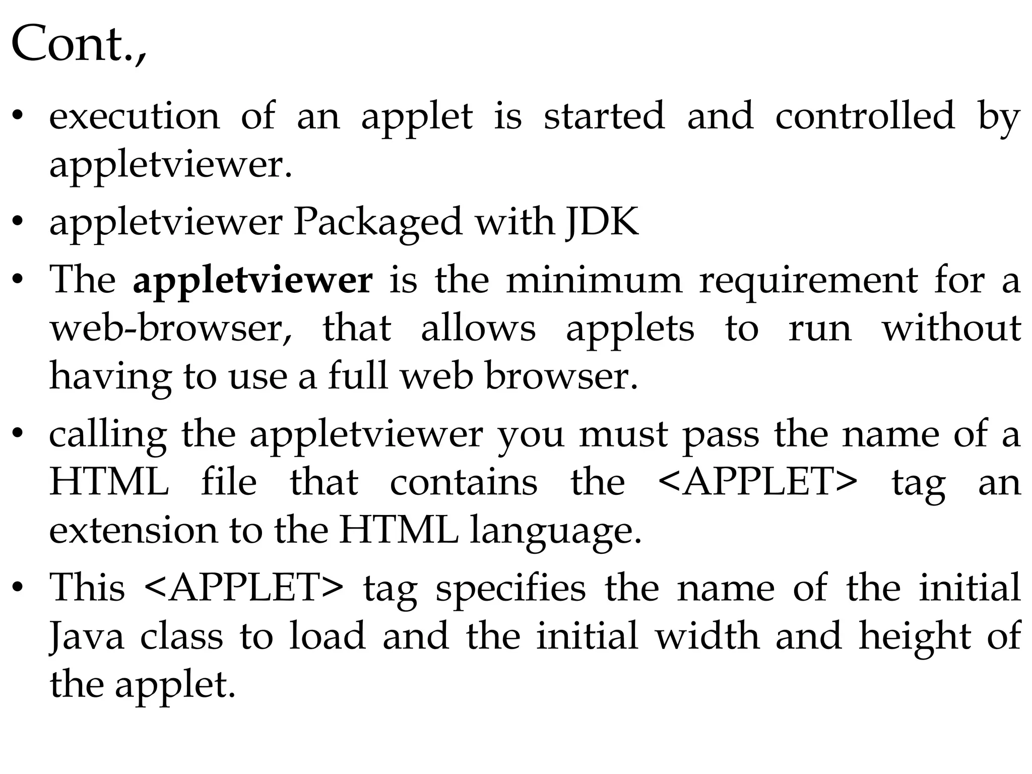 Cont.,
• execution of an applet is started and controlled by
appletviewer.
• appletviewer Packaged with JDK
• The appletviewer is the minimum requirement for a
web-browser, that allows applets to run without
having to use a full web browser.
• calling the appletviewer you must pass the name of a
HTML file that contains the <APPLET> tag an
extension to the HTML language.
• This <APPLET> tag specifies the name of the initial
Java class to load and the initial width and height of
the applet.
 