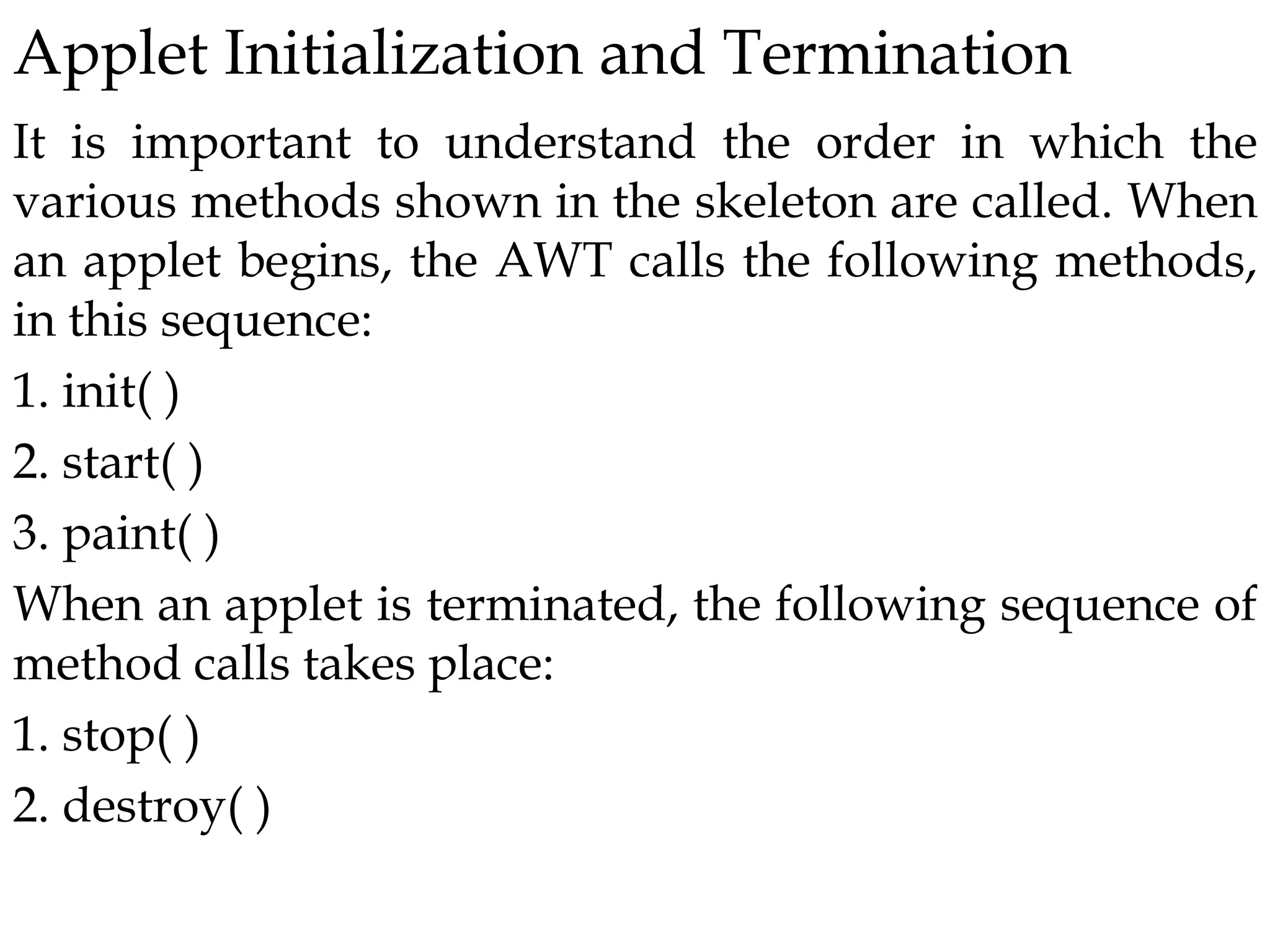 Applet Initialization and Termination
It is important to understand the order in which the
various methods shown in the skeleton are called. When
an applet begins, the AWT calls the following methods,
in this sequence:
1. init( )
2. start( )
3. paint( )
When an applet is terminated, the following sequence of
method calls takes place:
1. stop( )
2. destroy( )
 