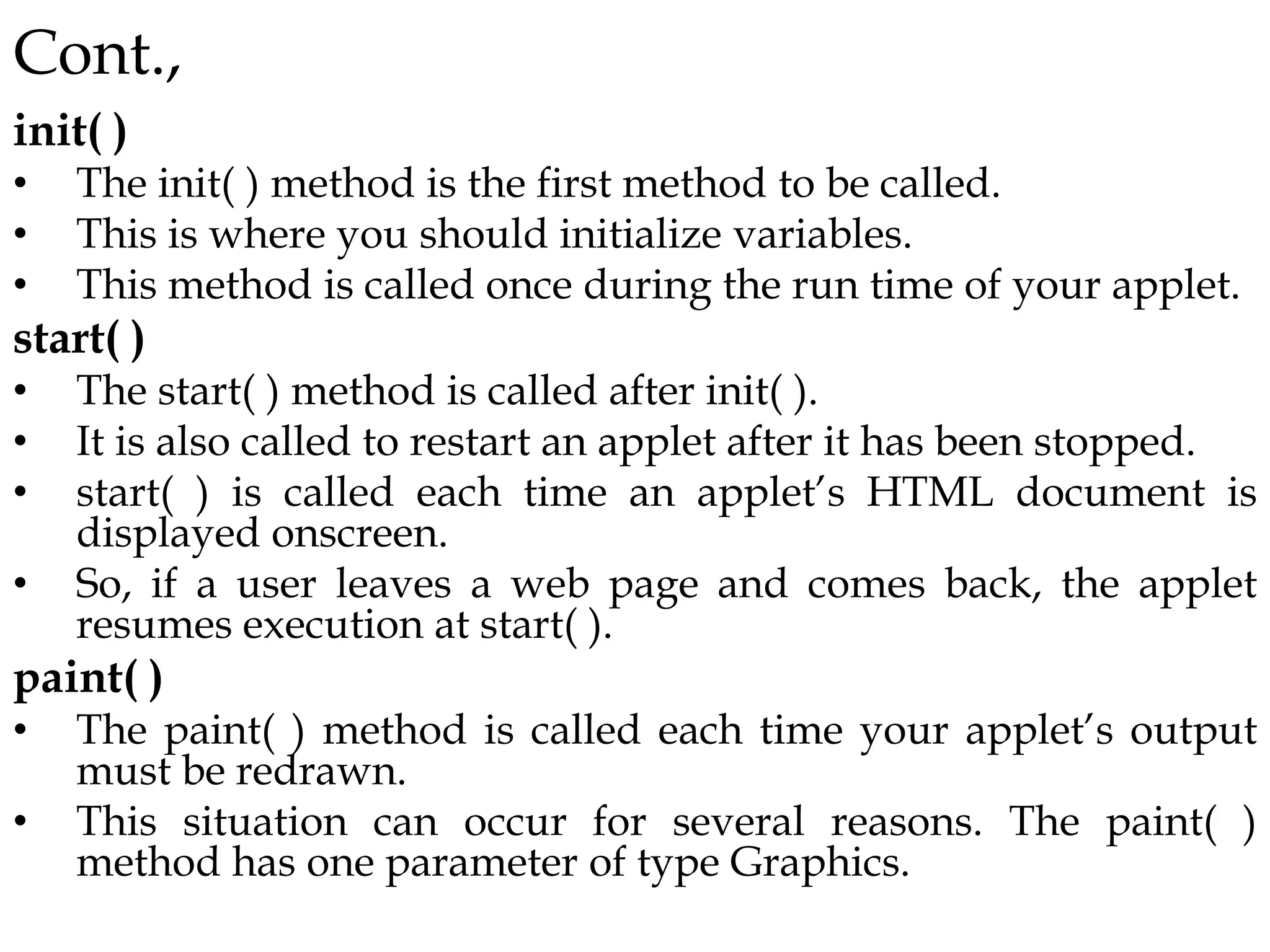 Cont.,
init( )
• The init( ) method is the first method to be called.
• This is where you should initialize variables.
• This method is called once during the run time of your applet.
start( )
• The start( ) method is called after init( ).
• It is also called to restart an applet after it has been stopped.
• start( ) is called each time an applet’s HTML document is
displayed onscreen.
• So, if a user leaves a web page and comes back, the applet
resumes execution at start( ).
paint( )
• The paint( ) method is called each time your applet’s output
must be redrawn.
• This situation can occur for several reasons. The paint( )
method has one parameter of type Graphics.
 