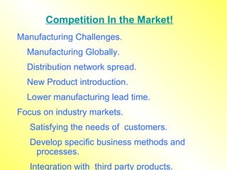 Competition In the Market! Manufacturing Challenges. Manufacturing Globally. Distribution network spread. New Product introduction. Lower manufacturing lead time. Focus on industry markets. Satisfying the needs of  customers. Develop specific business methods and processes. Integration with  third party products. 