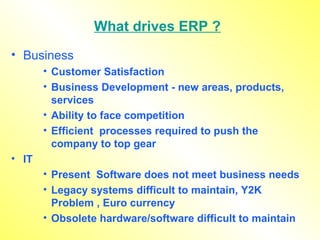 What drives ERP ? Business  Customer Satisfaction Business Development - new areas, products, services Ability to face competition Efficient  processes required to push the company to top gear IT  Present  Software does not meet business needs Legacy systems difficult to maintain, Y2K Problem , Euro currency Obsolete hardware/software difficult to maintain 