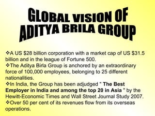 A US $28 billion corporation with a market cap of US $31.5 billion and in the league of Fortune 500. The Aditya Birla Group is anchored by an extraordinary force of 100,000 employees, belonging to 25 different nationalities.  In India, the Group has been adjudged "  The Best Employer in India and among the top 20 in Asia  " by the Hewitt-Economic Times and Wall Street Journal Study 2007.  Over 50 per cent of its revenues flow from its overseas operations.  GLOBAL VISION OF  ADITYA BRILA GROUP 