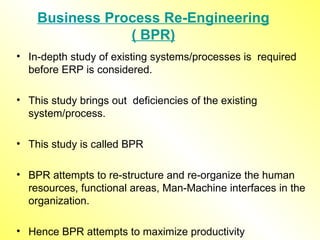 Business Process Re-Engineering ( BPR) In-depth study of existing systems/processes is  required before ERP is considered. This study brings out  deficiencies of the existing system/process. This study is called BPR BPR attempts to re-structure and re-organize the human resources, functional areas, Man-Machine interfaces in the organization. Hence BPR attempts to maximize productivity 