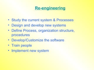 Re-engineering Study the current system & Processes Design and develop new systems Define Process, organization structure, procedures Develop/Customize the software  Train people  Implement new system 