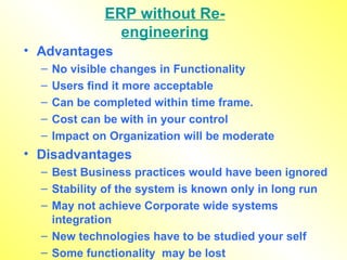 ERP without Re-engineering Advantages No visible changes in Functionality Users find it more acceptable Can be completed within time frame. Cost can be with in your control Impact on Organization will be moderate Disadvantages Best Business practices would have been ignored Stability of the system is known only in long run May not achieve Corporate wide systems integration New technologies have to be studied your self Some functionality  may be lost 