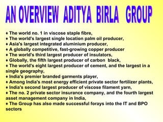 ♦  The world no. 1 in viscose staple fibre, ♦  The world's largest single location palm oil producer, ♦  Asia's largest integrated aluminium producer, ♦  A globally competitive, fast-growing copper producer ♦  The world's third largest producer of insulators, ♦  Globally, the fifth largest producer of carbon  black, ♦  The world's eight largest producer of cement, and the largest in a  single geography, ♦  India's premier branded garments player, ♦  Among India's most energy efficient private sector fertilizer plants, ♦  India's second largest producer of viscose filament yarn, ♦  The no. 2 private sector insurance company, and the fourth largest asset management company in India, ♦  The Group has also made successful forays into the IT and BPO sectors AN OVERVIEW  ADITYA  BIRLA  GROUP 