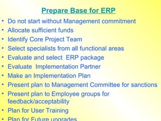 Prepare Base for ERP Do not start without Management commitment  Allocate sufficient funds  Identify Core Project Team Select specialists from all functional areas Evaluate and select  ERP package  Evaluate  Implementation Partner Make an Implementation Plan Present plan to Management Committee for sanctions Present plan to Employee groups for feedback/acceptability Plan for User Training Plan for Future upgrades 
