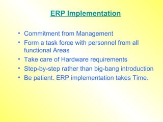 ERP Implementation Commitment from Management Form a task force with personnel from all functional Areas Take care of Hardware requirements Step-by-step rather than big-bang introduction Be patient. ERP implementation takes Time. 