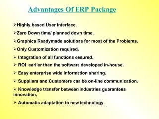 Advantages Of ERP Package Highly based User Interface. Zero Down time/ planned down time. Graphics Readymade solutions for most of the Problems. Only Customization required. Integration of all functions ensured. ROI  earlier than the software developed in-house. Easy enterprise wide information sharing.  Suppliers and Customers can be on-line communication. Knowledge transfer between industries guarantees  innovation. Automatic adaptation to new technology. 