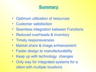 Summary Optimum utilization of resources Customer satisfaction Seamless integration between Functions Reduced overheads & inventory Timely responsiveness Market share & image enhancement Faster design to manufacturability Keep up with technology  changes Only way for integrated systems for a client with multiple locations   