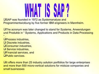 SAP was founded in 1972 as Systemanalyse and Programmentwicklung by five former IBM engineers in Mannheim. The acronym was later changed to stand for Systeme, Anwendungen und Produkte in “ Systems, Applications and Products in Data Processing “ . Process industries, Discrete industries,  Consumer industries, Service industries, Financial services, and  Public services.  It offers more than 25 industry solution portfolios for large enterprises and more than 550 micro-vertical solutions for midsize companies and small businesses  WHAT  IS  SAP ? 
