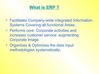 What is ERP ? Facilitates Company-wide integrated Information Systems Covering all functional Areas. Performs core  Corporate activities and increases customer service  augmenting Corporate Image. Organizes & Optimizes the data input methodologies systematically . 