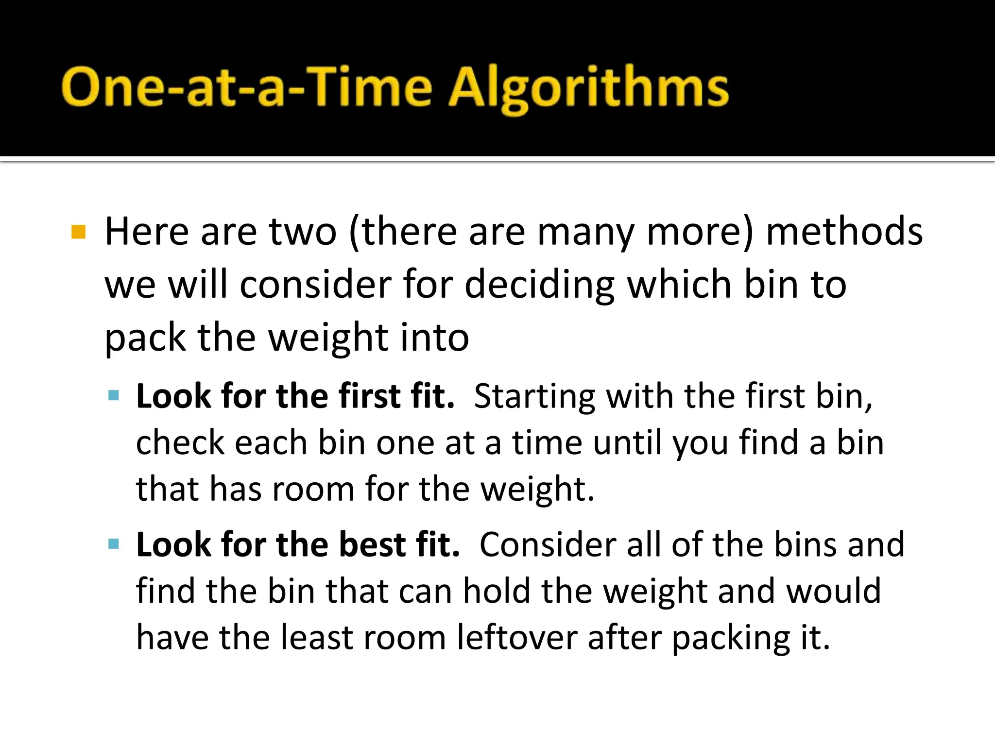  Here are two (there are many more) methods
we will consider for deciding which bin to
pack the weight into
 Look for the first fit. Starting with the first bin,
check each bin one at a time until you find a bin
that has room for the weight.
 Look for the best fit. Consider all of the bins and
find the bin that can hold the weight and would
have the least room leftover after packing it.
 