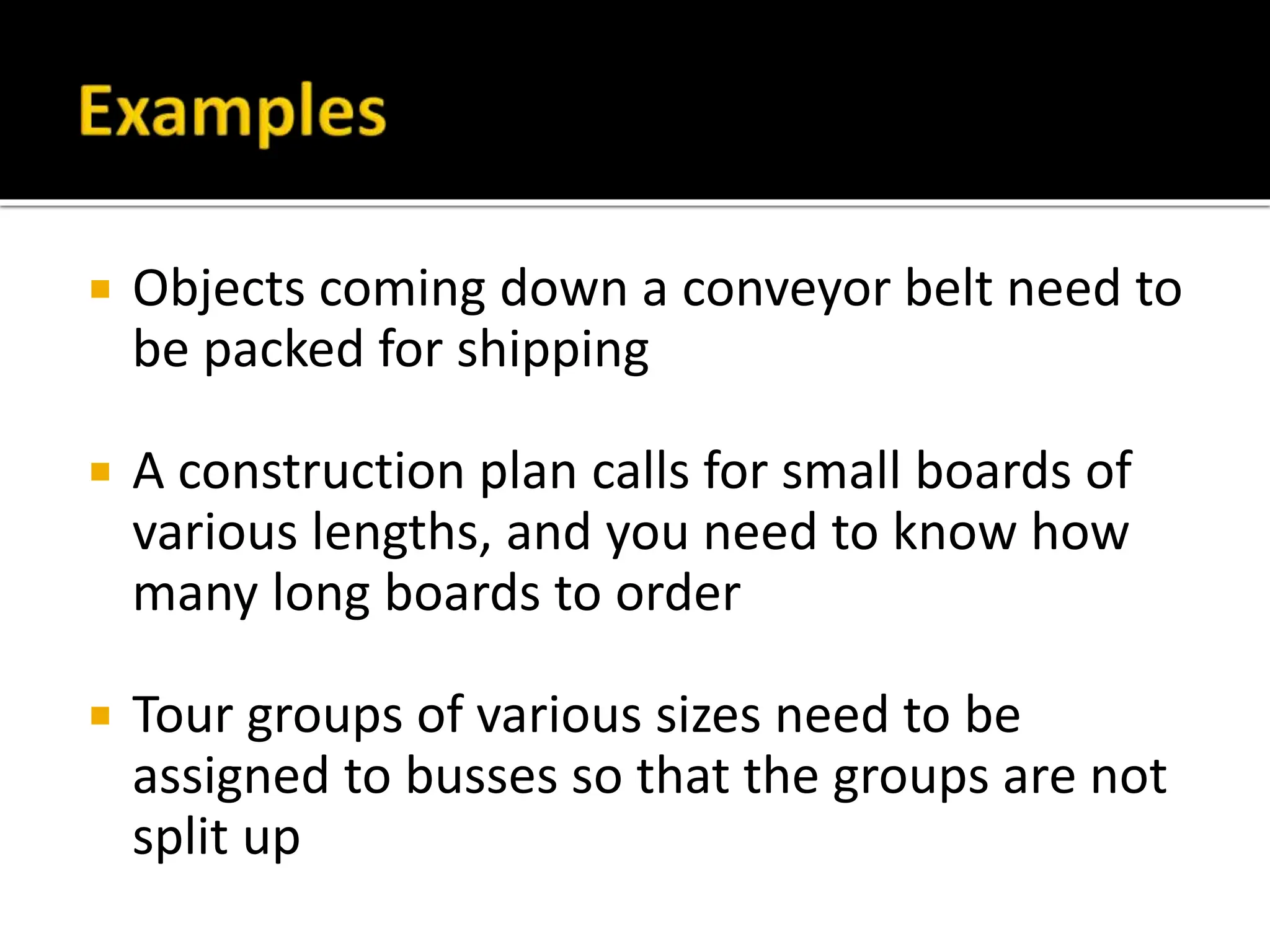  Objects coming down a conveyor belt need to
be packed for shipping
 A construction plan calls for small boards of
various lengths, and you need to know how
many long boards to order
 Tour groups of various sizes need to be
assigned to busses so that the groups are not
split up
 
