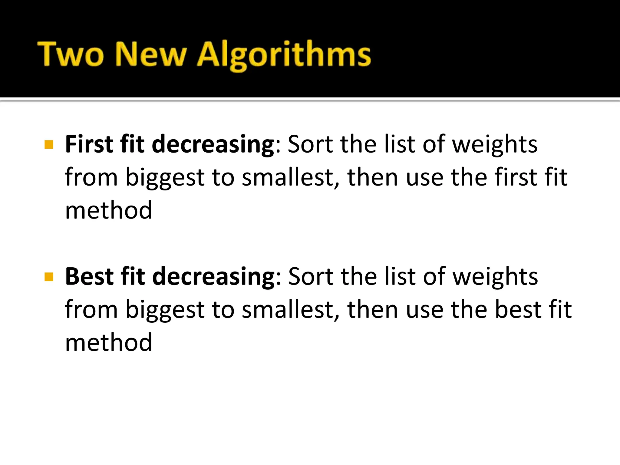  First fit decreasing: Sort the list of weights
from biggest to smallest, then use the first fit
method
 Best fit decreasing: Sort the list of weights
from biggest to smallest, then use the best fit
method
 
