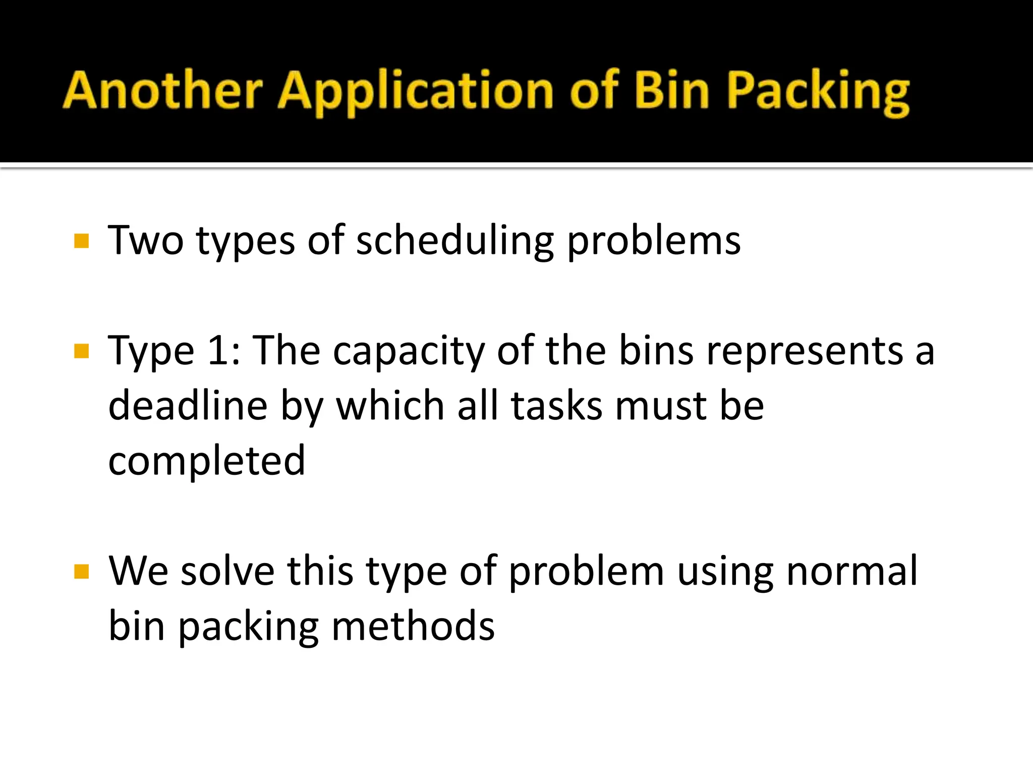  Two types of scheduling problems
 Type 1: The capacity of the bins represents a
deadline by which all tasks must be
completed
 We solve this type of problem using normal
bin packing methods
 