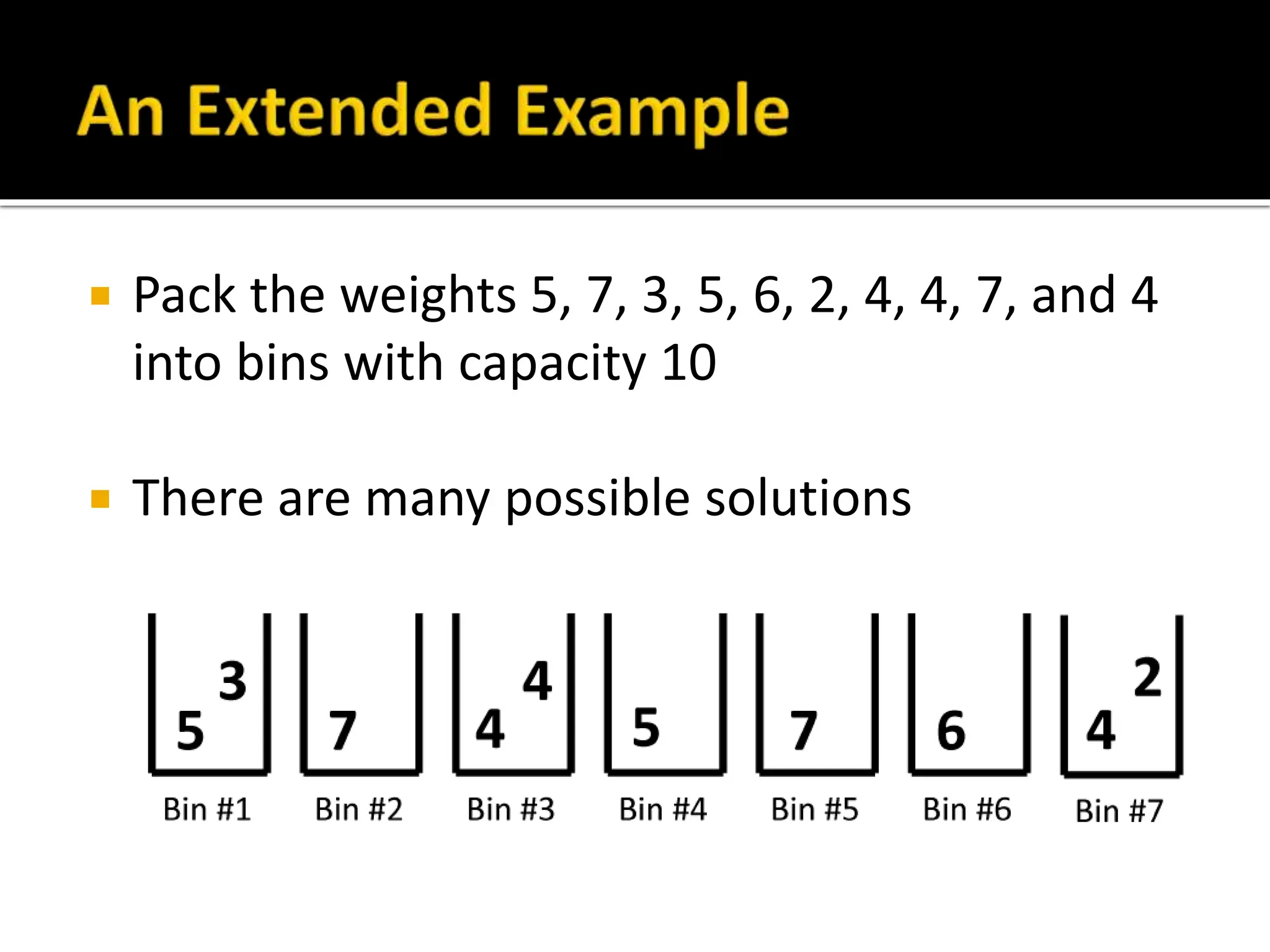  Pack the weights 5, 7, 3, 5, 6, 2, 4, 4, 7, and 4
into bins with capacity 10
 There are many possible solutions
 