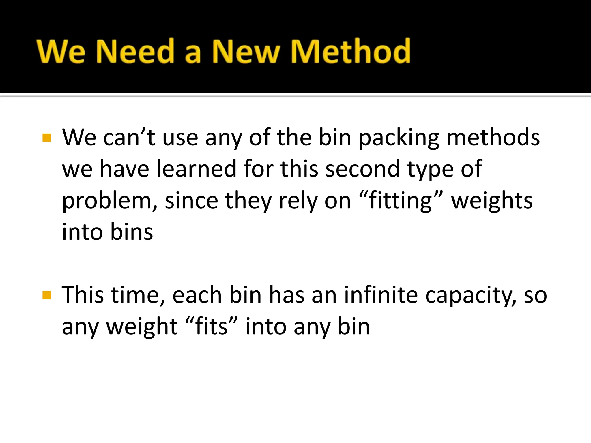  We can’t use any of the bin packing methods
we have learned for this second type of
problem, since they rely on “fitting” weights
into bins
 This time, each bin has an infinite capacity, so
any weight “fits” into any bin
 