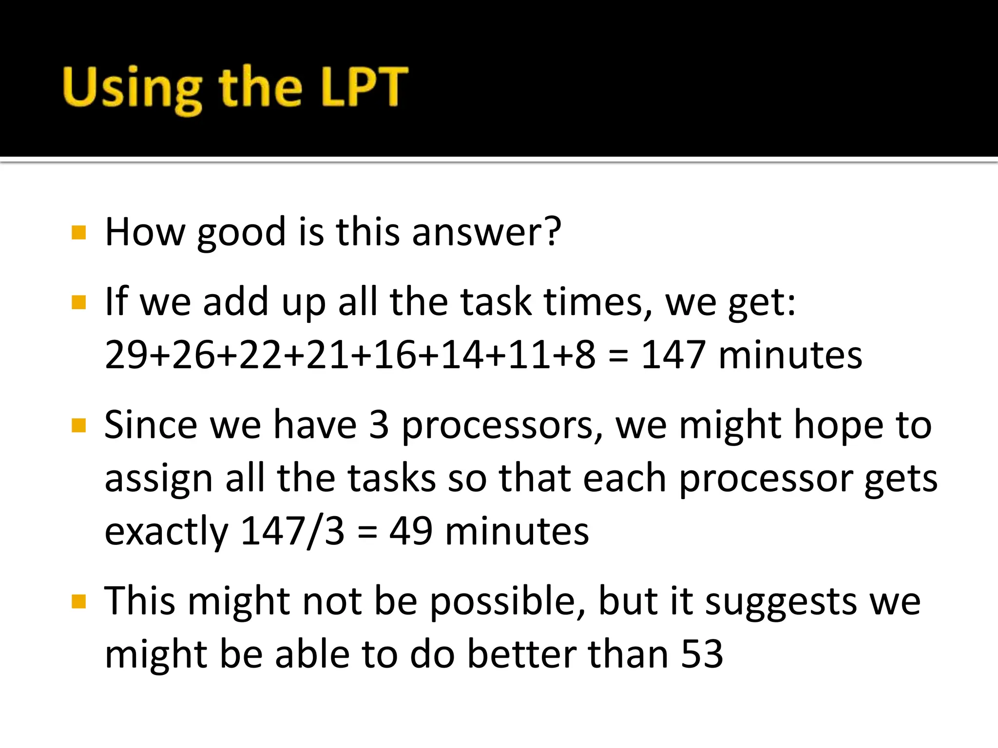  How good is this answer?
 If we add up all the task times, we get:
29+26+22+21+16+14+11+8 = 147 minutes
 Since we have 3 processors, we might hope to
assign all the tasks so that each processor gets
exactly 147/3 = 49 minutes
 This might not be possible, but it suggests we
might be able to do better than 53
 