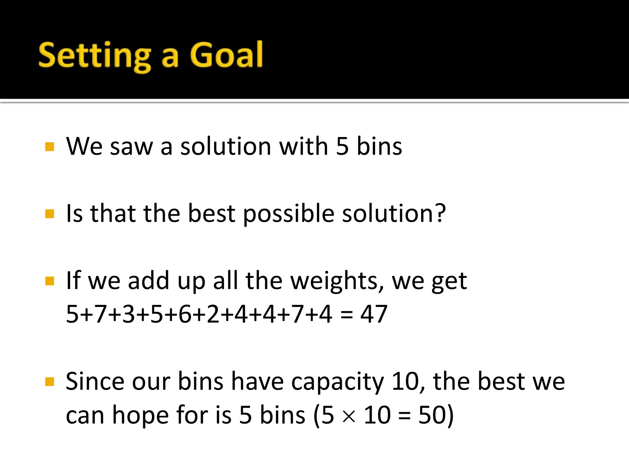  We saw a solution with 5 bins
 Is that the best possible solution?
 If we add up all the weights, we get
5+7+3+5+6+2+4+4+7+4 = 47
 Since our bins have capacity 10, the best we
can hope for is 5 bins (5  10 = 50)
 