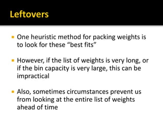  One heuristic method for packing weights is
to look for these “best fits”
 However, if the list of weights is very long, or
if the bin capacity is very large, this can be
impractical
 Also, sometimes circumstances prevent us
from looking at the entire list of weights
ahead of time
 
