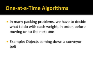  In many packing problems, we have to decide
what to do with each weight, in order, before
moving on to the next one
 Example: Objects coming down a conveyor
belt
 