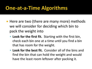  Here are two (there are many more) methods
we will consider for deciding which bin to
pack the weight into
 Look for the first fit. Starting with the first bin,
check each bin one at a time until you find a bin
that has room for the weight.
 Look for the best fit. Consider all of the bins and
find the bin that can hold the weight and would
have the least room leftover after packing it.
 