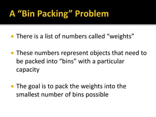  There is a list of numbers called “weights”
 These numbers represent objects that need to
be packed into “bins” with a particular
capacity
 The goal is to pack the weights into the
smallest number of bins possible
 