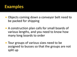 Objects coming down a conveyor belt need to
be packed for shipping
 A construction plan calls for small boards of
various lengths, and you need to know how
many long boards to order
 Tour groups of various sizes need to be
assigned to busses so that the groups are not
split up
 