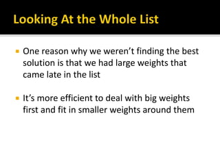  One reason why we weren’t finding the best
solution is that we had large weights that
came late in the list
 It’s more efficient to deal with big weights
first and fit in smaller weights around them
 