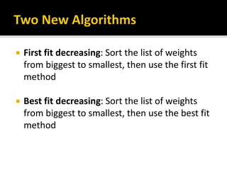  First fit decreasing: Sort the list of weights
from biggest to smallest, then use the first fit
method
 Best fit decreasing: Sort the list of weights
from biggest to smallest, then use the best fit
method
 