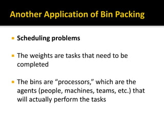  Scheduling problems
 The weights are tasks that need to be
completed
 The bins are “processors,” which are the
agents (people, machines, teams, etc.) that
will actually perform the tasks
 