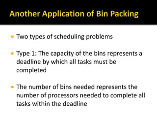  Two types of scheduling problems
 Type 1: The capacity of the bins represents a
deadline by which all tasks must be
completed
 The number of bins needed represents the
number of processors needed to complete all
tasks within the deadline
 