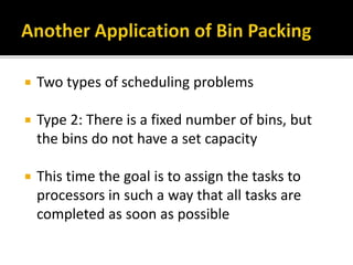  Two types of scheduling problems
 Type 2: There is a fixed number of bins, but
the bins do not have a set capacity
 This time the goal is to assign the tasks to
processors in such a way that all tasks are
completed as soon as possible
 