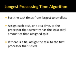  Sort the task times from largest to smallest
 Assign each task, one at a time, to the
processor that currently has the least total
amount of time assigned to it
 If there is a tie, assign the task to the first
processor that is tied
 