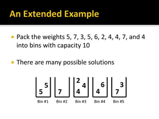  Pack the weights 5, 7, 3, 5, 6, 2, 4, 4, 7, and 4
into bins with capacity 10
 There are many possible solutions
 