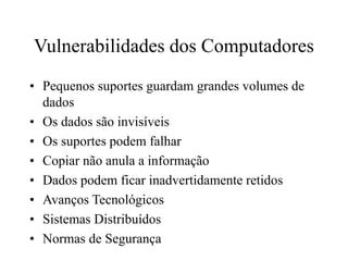 Vulnerabilidades dos Computadores
• Pequenos suportes guardam grandes volumes de
dados
• Os dados são invisíveis
• Os suportes podem falhar
• Copiar não anula a informação
• Dados podem ficar inadvertidamente retidos
• Avanços Tecnológicos
• Sistemas Distribuídos
• Normas de Segurança
 