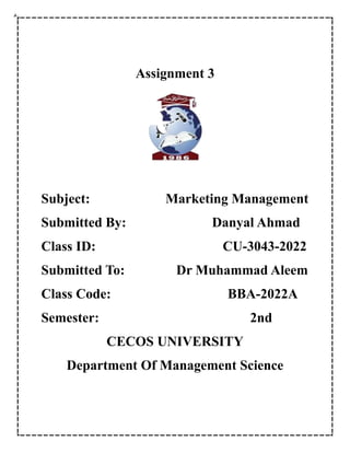 Assignment 3
Subject: Marketing Management
Submitted By: Danyal Ahmad
Class ID: CU-3043-2022
Submitted To: Dr Muhammad Aleem
Class Code: BBA-2022A
Semester: 2nd
CECOS UNIVERSITY
Department Of Management Science
 