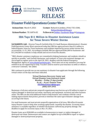 1 | P a g e
NEWS
RELEASE
DisasterFieldOperationsCenter West
ReleaseDate: March 9, 2021 Contact: Richard A. Jenkins, (916) 735-1500,
Richard.Jenkins@sba.gov
ReleaseNumber: TX 16876-02 Follow us onTwitter, Facebook, Blogs & Instagram
SBA Tops $11 Million in Disaster Assistance Loans
for Texas Severe Winter Storms
SACRAMENTO, Calif. – DirectorTanyaN. Garfield of the U.S. Small Business Administration’s Disaster
Field Operations Center-West announced today that SBA has approved more than $11million in
federal disaster loans for Texas businesses and residents impacted by severe winter storms that
occurredFeb. 11-21, 2021. According to Garfield, SBA has approved $266,200 for businesses and
$11,144,500 forresidents to help rebuild and recoverfrom this disaster.
“SBA’s disaster assistance employees are committed to helping businesses and residents rebuild as
quickly as possible,” said Garfield. Businesses and residents in Texas whosustained damages are
encouraged to register prior to the April 20, 2021, deadline with the Federal Emergency
Management Agency at www.disasterassistance.gov. “Don’t miss out on any assistance you may be
entitled to by not registering for help. Youdon’t need to waitfor yourinsurance to settle or obtain a
contractor’s estimate,” she added.
SBA continues to provide one-on-one assistance to disaster loan applicants through the following
virtual centers on the days and times indicated.
Virtual Business Recovery Center and
Virtual Disaster Loan Outreach Center
Monday – Friday (5 days/week)
8 a.m. – 8 p.m. Eastern Time
FOCWAssistance@sba.gov
(800) 659-2955
Businesses of all sizes and private nonprofit organizations may borrow up to $2 million to repair or
replace damaged or destroyed real estate, machinery and equipment, inventory and other business
assets. The SBA can also lend additional funds to help business and residents with the costof
making improvements that protect, prevent or minimize the same type of disaster damage from
occurring in the future.
For small businesses and most private nonprofit organizations of all sizes, SBA offers Economic
Injury Disaster Loans to help meet workingcapital needs caused by the disaster. Economic injury
assistance is available regardless of whether the business suffered any property damage. The
deadline to apply for economic injury is Nov.19, 2021.
Disaster loans up to $200,000 are available to homeowners to repair or replace damaged or
destroyed real estate. Homeowners and renters are eligible forup to $40,000 to repair or replace
damaged or destroyed personal property.
 