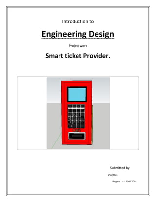Introduction to
Engineering Design
Project work
Smart ticket Provider.
Submitted by
Vinoth.E.
Reg no. : 123017051.
 