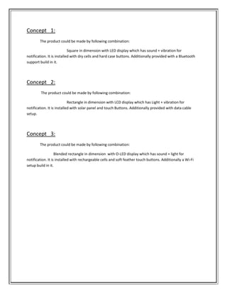 Concept 1:
The product could be made by following combination:
Square in dimension with LED display which has sound + vibration for
notification. It is installed with dry cells and hard case buttons. Additionally provided with a Bluetooth
support build in it.
Concept 2:
The product could be made by following combination:
Rectangle in dimension with LCD display which has Light + vibration for
notification. It is installed with solar panel and touch Buttons. Additionally provided with data cable
setup.
Concept 3:
The product could be made by following combination:
Blended rectangle in dimension with O-LED display which has sound + light for
notification. It is installed with rechargeable cells and soft feather touch buttons. Additionally a Wi-Fi
setup build in it.
 