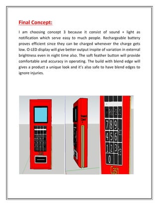 Final Concept:
I am choosing concept 3 because it consist of sound + light as
notification which serve easy to much people. Rechargeable battery
proves efficient since they can be charged whenever the charge gets
low. O-LED display will give better output inspite of variation in external
brightness even in night time also. The soft feather button will provide
comfortable and accuracy in operating. The build with blend edge will
gives a product a unique look and it’s also safe to have blend edges to
ignore injuries.
 